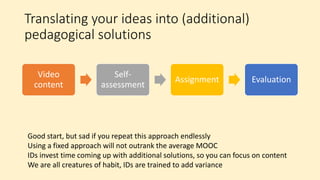 Translating your ideas into (additional)
pedagogical solutions
Video
content
Self-
assessment
Assignment Evaluation
Good start, but sad if you repeat this approach endlessly
Using a fixed approach will not outrank the average MOOC
IDs invest time coming up with additional solutions, so you can focus on content
We are all creatures of habit, IDs are trained to add variance
 