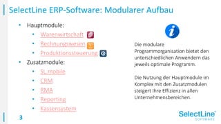 3
• Hauptmodule:
• Warenwirtschaft
• Rechnungswesen
• Produktionssteuerung
• Zusatzmodule:
• SL.mobile
• CRM
• RMA
• Reporting
• Kassensystem
SelectLine ERP-Software: Modularer Aufbau
Die modulare
Programmorganisation bietet den
unterschiedlichen Anwendern das
jeweils optimale Programm.
Die Nutzung der Hauptmodule im
Komplex mit den Zusatzmodulen
steigert Ihre Effizienz in allen
Unternehmensbereichen.
 