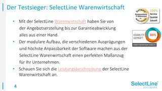 4
• Mit der SelectLine Warenwirtschaft haben Sie von
der Angebotserstellung bis zur Garantieabwicklung
alles aus einer Hand.
• Der modulare Aufbau, die verschiedenen Ausprägungen
und höchste Anpassbarkeit der Software machen aus der
SelectLine Warenwirtschaft einen perfekten Maßanzug
für Ihr Unternehmen.
• Schauen Sie sich die Leistungsbeschreibung der SelectLine
Warenwirtschaft an.
Der Testsieger: SelectLine Warenwirtschaft
 