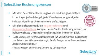 5
• Mit dem SelectLine Rechnungswesen sind Sie ganz einfach
in der Lage, jeden Mangel, jede Verschwendung und jede
Indisposition Ihres Unternehmens aufzuzeigen.
• Mit den Softwaremodulen Kostenrechnung und
Anlagenbuchhaltung komplettieren Sie Ihr Rechnungswesen und
haben wichtige Unternehmenskennzahlen immer im Blick.
• „Das SelectLine Rechnungswesen ist für uns die ideale Ergänzung
zur SelectLine Warenwirtschaft. Beide Programme harmonieren
perfekt miteinander.“
– Jessica Kröger, Buchhaltung Colibris by Opticagentur
SelectLine Rechnungswesen
 