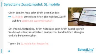 6
Ob im Zug, im Auto oder direkt beim Kunden:
SL.mobile ermöglicht Ihnen den mobilen Zugriff
auf Ihre SelectLine Warenwirtschaft!
Mit Ihrem Smartphone, Ihrem Notebook oder Ihrem Tablet können
Sie die aktuellen Umsatzzahlen analysieren, Kundendaten abfragen
und alle Belege einsehen.
Testen Sie SL.mobile hier kostenfrei.
SelectLine Zusatzmodul: SL.mobile
 