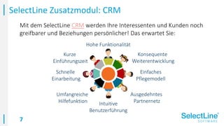 7
Mit dem SelectLine CRM werden Ihre Interessenten und Kunden noch
greifbarer und Beziehungen persönlicher! Das erwartet Sie:
SelectLine Zusatzmodul: CRM
Intuitive
Benutzerführung
Umfangreiche
Hilfefunktion
Schnelle
Einarbeitung
Kurze
Einführungszeit
Hohe Funktionalität
Konsequente
Weiterentwicklung
Einfaches
Pflegemodell
Ausgedehntes
Partnernetz
 