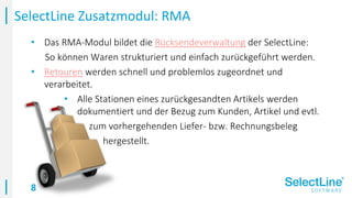 8
• Das RMA-Modul bildet die Rücksendeverwaltung der SelectLine:
So können Waren strukturiert und einfach zurückgeführt werden.
• Retouren werden schnell und problemlos zugeordnet und
verarbeitet.
• Alle Stationen eines zurückgesandten Artikels werden
dokumentiert und der Bezug zum Kunden, Artikel und evtl.
• zum vorhergehenden Liefer- bzw. Rechnungsbeleg
• hergestellt.
SelectLine Zusatzmodul: RMA
 