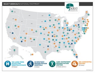 1,600+ OUTPATIENT
REHABILITATION
CENTERS
(37 States and D.C.)
20 INPATIENT
REHABILITATION
HOSPITALS
(9 States)
100+ LONG-TERM
ACUTE CARE
HOSPITALS (LTACH)
(26 States)
300+ CONCENTRA
CENTERS
(38 States)
as of 03.31.17
AK
HI
WA
MT
ID
WY
ND
SD
MN
WI
MI
NY
VT
ME
NH
MA
CT
PA
OH
INIL
IA
NE
MOKS
CO
UT
NV
CA
AZ
NM
TX
OK
AR
LA
MS AL GA
SC
NC
VA
MD
DE
DC
WV
TN
KY
FL
NJ
RI
OR
18
4
7
6
12
4
44
7
2
3
3
11
2
4
19
8
18
8
14
2
5
3
2
10
2
1
1
13
12
5
6
2
12
4
6
8
13
7
7
69
12
15
28
46
2
113
22
13
5
27
3
63
80
1
3
6929
1
27
35
23
52
28
87
17
36
47
212
12
12
5
66
12
159
52
120
5
2
1
1
2
4
3
1
1
2
2
3
3
11
173
5
5
7
9
2
3
9
2
1
1
1
1
2
4
1
1
2
2
2
SELECT MEDICAL’S NATIONAL FOOTPRINT
 