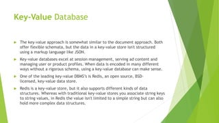 Key-Value Database
 The key-value approach is somewhat similar to the document approach. Both
offer flexible schemata, but the data in a key-value store isn't structured
using a markup language like JSON.
 Key-value databases excel at session management, serving ad content and
managing user or product profiles. When data is encoded in many different
ways without a rigorous schema, using a key-value database can make sense.
 One of the leading key-value DBMS’s is Redis, an open source, BSD-
licensed, key-value data store.
 Redis is a key-value store, but it also supports different kinds of data
structures. Whereas with traditional key-value stores you associate string keys
to string values, in Redis the value isn't limited to a simple string but can also
hold more complex data structures.
 