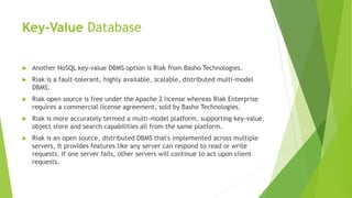 Key-Value Database
 Another NoSQL key-value DBMS option is Riak from Basho Technologies.
 Riak is a fault-tolerant, highly available, scalable, distributed multi-model
DBMS.
 Riak open source is free under the Apache 2 license whereas Riak Enterprise
requires a commercial license agreement, sold by Basho Technologies.
 Riak is more accurately termed a multi-model platform, supporting key-value,
object store and search capabilities all from the same platform.
 Riak is an open source, distributed DBMS that's implemented across multiple
servers, It provides features like any server can respond to read or write
requests. If one server fails, other servers will continue to act upon client
requests.
 