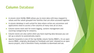 Column Database
 A column store NoSQL DBMS allows you to store data with keys mapped to
values and the values grouped into families that are often accessed together.
 A column database is well-suited for data where writes are uncommon and
applications need to access a few columns of many rows all at once.
 Column stores work well for event logging, content management and
counting/categorizing for analytics.
 Column stores are also useful when you have expiring data because you can
set up a column to automatically expire.
 Apache Cassandra is one of the top NoSQL column family DBMS’s, it's an open
source DBMS, originally developed at Facebook and later released as an open
source project, and is therefore freely available to download and use.
 