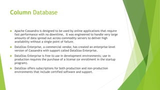 Column Database
 Apache Cassandra is designed to be used by online applications that require
fast performance with no downtime, It was engineered to handle very large
amounts of data spread out across commodity servers to deliver high
availability without a single point of failure.
 DataStax Enterprise, a commercial vendor, has created an enterprise-level
version of Cassandra with support called DataStax Enterprise.
 DataStax Enterprise is free to use in development environments; use in
production requires the purchase of a license (or enrollment in the startup
program).
 DataStax offers subscriptions for both production and non-production
environments that include certified software and support.
 