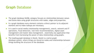 Graph Database
 The graph database NoSQL category focuses on relationships between values
and stores data using graph structures with nodes, edges and properties.
 In a graph database every element contains a direct pointer to its adjacent
element and no index lookups are necessary.
 It is used in social media (relationship management), search, network and IT
operations, fraud detection, real-time recommendations, digital asset
management and master data management , essentially any application that
benefits from harnessing the power of data relationships using graphs.
 The leading graph database is Neo4j. Neo4j is a native graph
database system, where things are stored as nodes and relationships between
things building the structure of the database.
 