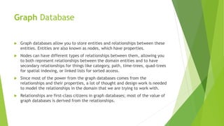 Graph Database
 Graph databases allow you to store entities and relationships between these
entities. Entities are also known as nodes, which have properties.
 Nodes can have different types of relationships between them, allowing you
to both represent relationships between the domain entities and to have
secondary relationships for things like category, path, time-trees, quad-trees
for spatial indexing, or linked lists for sorted access.
 Since most of the power from the graph databases comes from the
relationships and their properties, a lot of thought and design work is needed
to model the relationships in the domain that we are trying to work with.
 Relationships are first-class citizens in graph databases; most of the value of
graph databases is derived from the relationships.
 