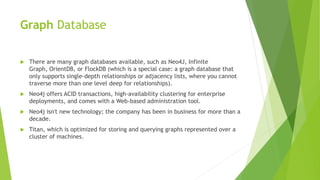 Graph Database
 There are many graph databases available, such as Neo4J, Infinite
Graph, OrientDB, or FlockDB (which is a special case: a graph database that
only supports single-depth relationships or adjacency lists, where you cannot
traverse more than one level deep for relationships).
 Neo4j offers ACID transactions, high-availability clustering for enterprise
deployments, and comes with a Web-based administration tool.
 Neo4j isn't new technology; the company has been in business for more than a
decade.
 Titan, which is optimized for storing and querying graphs represented over a
cluster of machines.
 