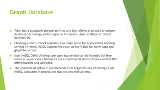 Graph Database
 Titan has a pluggable storage architecture that allows it to build on proven
database technology such as Apache Cassandra, Apache HBase or Oracle
Berkeley DB.
 Choosing a multi-model approach can make sense for applications needing
several different NoSQL approaches (such as key/value for some data and
graph for others).
 Most NoSQL DBMS offerings are open source and can be licensed for free
under an open source license or via a commercial license from a vendor that
offers support and upgrades.
 The commercial option is recommended for organizations intending to use
NoSQL databases in production applications and systems.
 