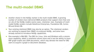 The multi-model DBMS
 Another choice in the NoSQL market is the multi-model DBMS. A growing
number of vendors have delivered DBMS products that support more than one
(or all) of the NoSQL models (some cases, relational, too). Examples of multi-
model NoSQL vendors include DataStrax Enterprises, Foundation DB, Cortex
DB and Orient DB.
 Your existing relational DBMS may also be an option. The relational vendors
are working to expand their DBMS’s to embrace NoSQL, and some have
already started to introduce NoSQL capabilities.
 One example is IBM DB2. The DB2 for Linux, Unix and Windows with a column
store capability, albeit a relational column store and it has the ability to store
RDF graph triples and JSON documents, which may obviate the need for DB2
users to acquire a graph or document database.
 