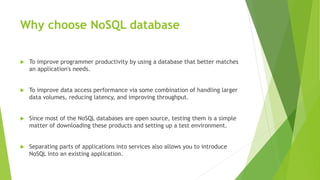 Why choose NoSQL database
 To improve programmer productivity by using a database that better matches
an application's needs.
 To improve data access performance via some combination of handling larger
data volumes, reducing latency, and improving throughput.
 Since most of the NoSQL databases are open source, testing them is a simple
matter of downloading these products and setting up a test environment.
 Separating parts of applications into services also allows you to introduce
NoSQL into an existing application.
 