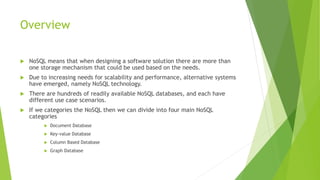 Overview
 NoSQL means that when designing a software solution there are more than
one storage mechanism that could be used based on the needs.
 Due to increasing needs for scalability and performance, alternative systems
have emerged, namely NoSQL technology.
 There are hundreds of readily available NoSQL databases, and each have
different use case scenarios.
 If we categories the NoSQL then we can divide into four main NoSQL
categories
 Document Database
 Key-value Database
 Column Based Database
 Graph Database
 