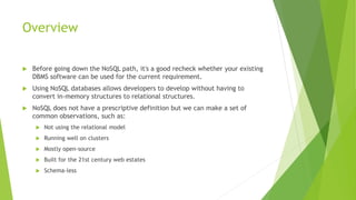 Overview
 Before going down the NoSQL path, it's a good recheck whether your existing
DBMS software can be used for the current requirement.
 Using NoSQL databases allows developers to develop without having to
convert in-memory structures to relational structures.
 NoSQL does not have a prescriptive definition but we can make a set of
common observations, such as:
 Not using the relational model
 Running well on clusters
 Mostly open-source
 Built for the 21st century web estates
 Schema-less
 