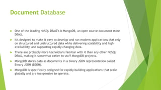 Document Database
 One of the leading NoSQL DBMS’s is MongoDB, an open source document store
DBMS.
 It's designed to make it easy to develop and run modern applications that rely
on structured and unstructured data while delivering scalability and high
availability, and supporting rapidly changing data.
 There are probably more technicians familiar with it than any other NoSQL
DBMS, making it somewhat easier to staff MongoDB projects.
 MongoDB stores data as documents in a binary JSON representation called
Binary JSON (BSON).
 MongoDB is specifically designed for rapidly building applications that scale
globally and are inexpensive to operate.
 
