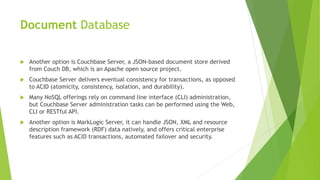 Document Database
 Another option is Couchbase Server, a JSON-based document store derived
from Couch DB, which is an Apache open source project.
 Couchbase Server delivers eventual consistency for transactions, as opposed
to ACID (atomicity, consistency, isolation, and durability).
 Many NoSQL offerings rely on command line interface (CLI) administration,
but Couchbase Server administration tasks can be performed using the Web,
CLI or RESTful API.
 Another option is MarkLogic Server, it can handle JSON, XML and resource
description framework (RDF) data natively, and offers critical enterprise
features such as ACID transactions, automated failover and security.
 