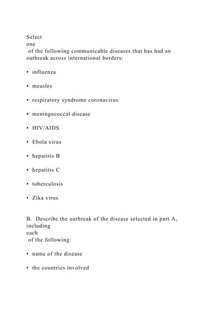 Select
one
of the following communicable diseases that has had an
outbreak across international borders:
• influenza
• measles
• respiratory syndrome coronavirus
• meningococcal disease
• HIV/AIDS
• Ebola virus
• hepatitis B
• hepatitis C
• tuberculosis
• Zika virus
B. Describe the outbreak of the disease selected in part A,
including
each
of the following:
• name of the disease
• the countries involved
 