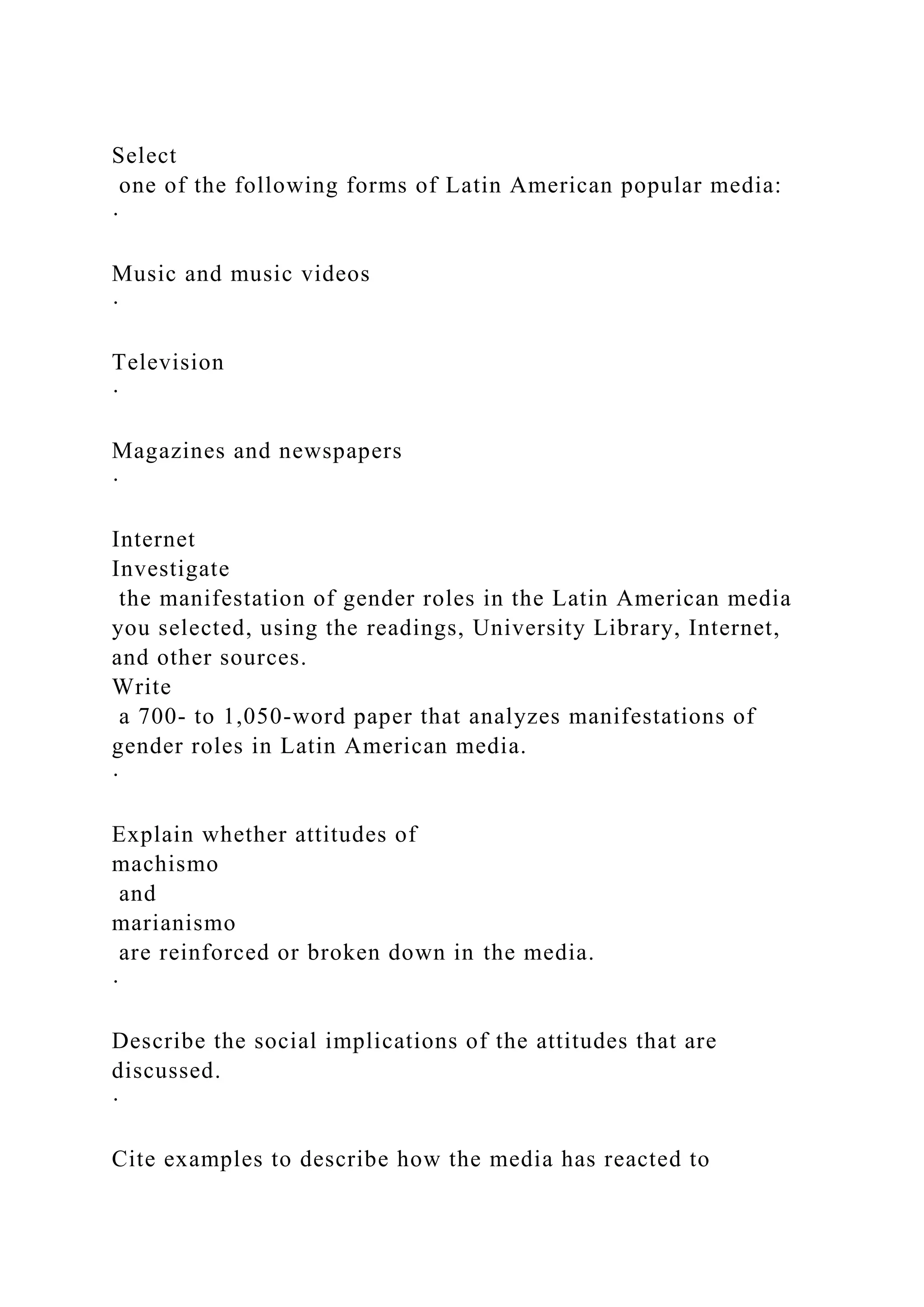 Select
one of the following forms of Latin American popular media:
·
Music and music videos
·
Television
·
Magazines and newspapers
·
Internet
Investigate
the manifestation of gender roles in the Latin American media
you selected, using the readings, University Library, Internet,
and other sources.
Write
a 700- to 1,050-word paper that analyzes manifestations of
gender roles in Latin American media.
·
Explain whether attitudes of
machismo
and
marianismo
are reinforced or broken down in the media.
·
Describe the social implications of the attitudes that are
discussed.
·
Cite examples to describe how the media has reacted to