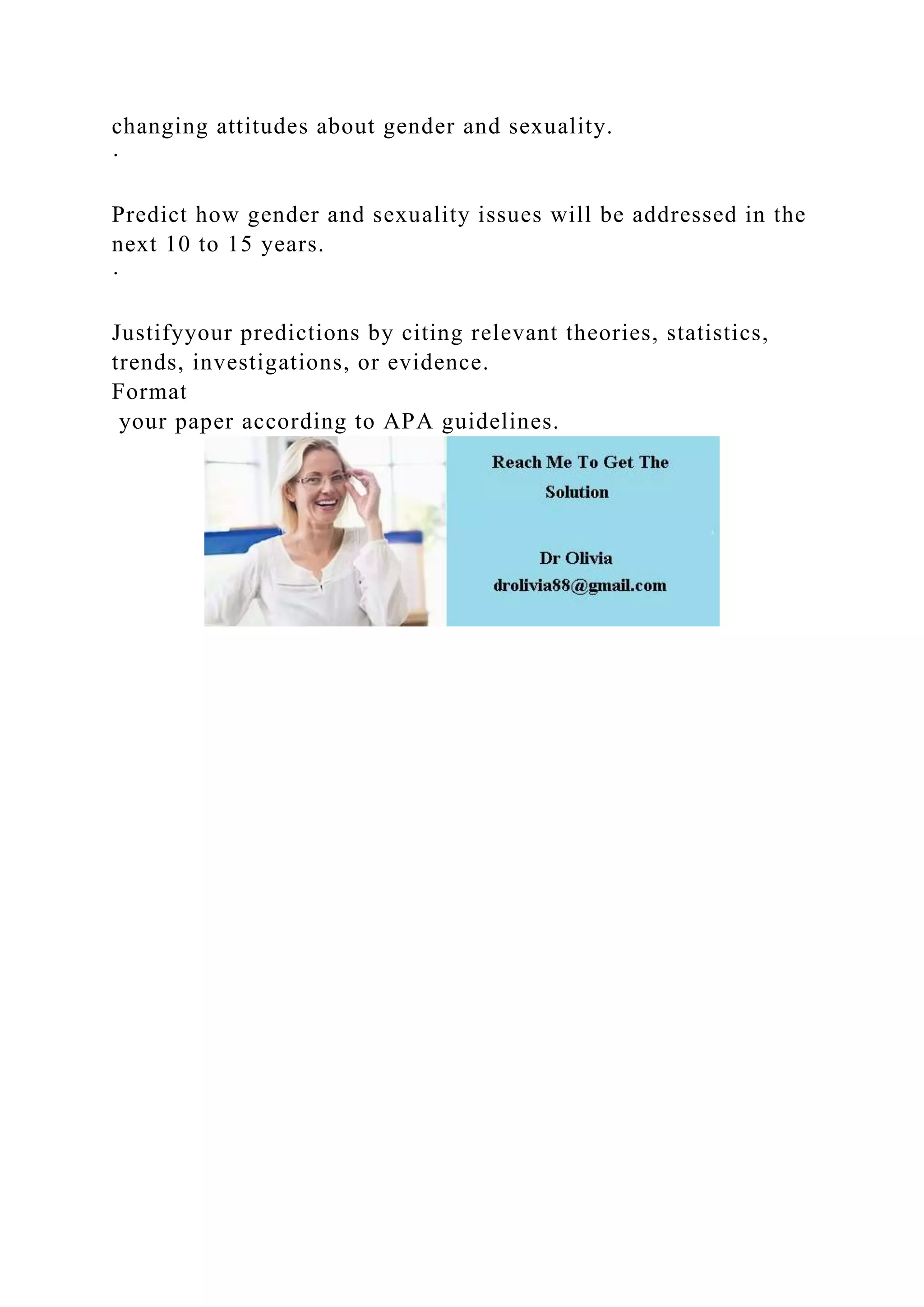 changing attitudes about gender and sexuality.
·
Predict how gender and sexuality issues will be addressed in the
next 10 to 15 years.
·
Justifyyour predictions by citing relevant theories, statistics,
trends, investigations, or evidence.
Format
your paper according to APA guidelines.