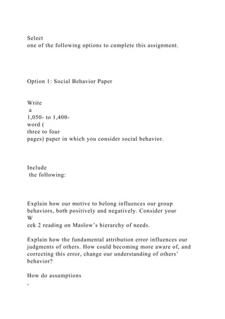 Select
one of the following options to complete this assignment.
Option 1: Social Behavior Paper
Write
a
1,050- to 1,400-
word (
three to four
pages) paper in which you consider social behavior.
Include
the following:
Explain how our motive to belong influences our group
behaviors, both positively and negatively. Consider your
W
eek 2 reading on Maslow’s hierarchy of needs.
Explain how the fundamental attribution error influences our
judgments of others. How could becoming more aware of, and
correcting this error, change our understanding of others’
behavior?
How do assumptions
,
 