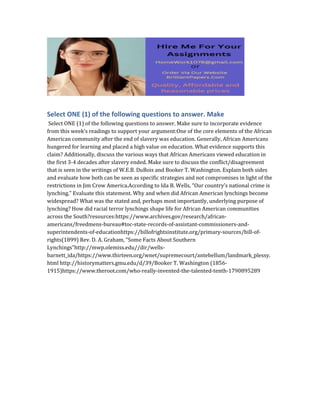 Select ONE (1) of the following questions to answer. Make
Select ONE (1) of the following questions to answer. Make sure to incorporate evidence
from this week’s readings to support your argument:One of the core elements of the African
American community after the end of slavery was education. Generally, African Americans
hungered for learning and placed a high value on education. What evidence supports this
claim? Additionally, discuss the various ways that African Americans viewed education in
the first 3-4 decades after slavery ended. Make sure to discuss the conflict/disagreement
that is seen in the writings of W.E.B. DuBois and Booker T. Washington. Explain both sides
and evaluate how both can be seen as specific strategies and not compromises in light of the
restrictions in Jim Crow America.According to Ida B. Wells, “Our country’s national crime is
lynching.” Evaluate this statement. Why and when did African American lynchings become
widespread? What was the stated and, perhaps most importantly, underlying purpose of
lynching? How did racial terror lynchings shape life for African American communities
across the South?resources:https://www.archives.gov/research/african-
americans/freedmens-bureau#toc-state-records-of-assistant-commissioners-and-
superintendents-of-educationhttps://billofrightsinstitute.org/primary-sources/bill-of-
rights(1899) Rev. D. A. Graham, “Some Facts About Southern
Lynchings”http://mwp.olemiss.edu//dir/wells-
barnett_ida/https://www.thirteen.org/wnet/supremecourt/antebellum/landmark_plessy.
html http://historymatters.gmu.edu/d/39/Booker T. Washington (1856-
1915)https://www.theroot.com/who-really-invented-the-talented-tenth-1790895289
 