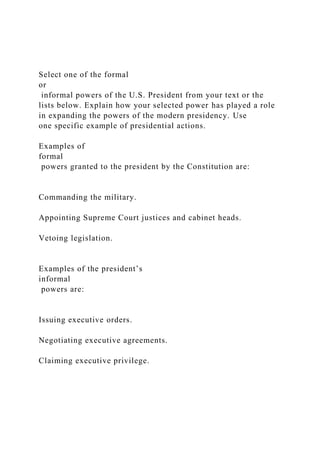 Select one of the formal
or
informal powers of the U.S. President from your text or the
lists below. Explain how your selected power has played a role
in expanding the powers of the modern presidency. Use
one specific example of presidential actions.
Examples of
formal
powers granted to the president by the Constitution are:
Commanding the military.
Appointing Supreme Court justices and cabinet heads.
Vetoing legislation.
Examples of the president’s
informal
powers are:
Issuing executive orders.
Negotiating executive agreements.
Claiming executive privilege.
 