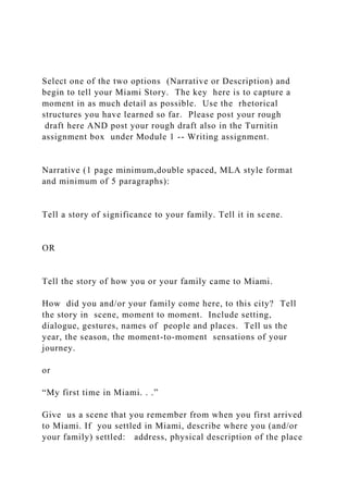 Select one of the two options (Narrative or Description) and
begin to tell your Miami Story. The key here is to capture a
moment in as much detail as possible. Use the rhetorical
structures you have learned so far. Please post your rough
draft here AND post your rough draft also in the Turnitin
assignment box under Module 1 -- Writing assignment.
Narrative (1 page minimum,double spaced, MLA style format
and minimum of 5 paragraphs):
Tell a story of significance to your family. Tell it in scene.
OR
Tell the story of how you or your family came to Miami.
How did you and/or your family come here, to this city? Tell
the story in scene, moment to moment. Include setting,
dialogue, gestures, names of people and places. Tell us the
year, the season, the moment-to-moment sensations of your
journey.
or
“My first time in Miami. . .”
Give us a scene that you remember from when you first arrived
to Miami. If you settled in Miami, describe where you (and/or
your family) settled: address, physical description of the place
 