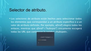 Selector de atributo.
• Los selectores de atributo están hechos para seleccionar todos
los elementos que correspondan a un atributo específico o a un
valor de atributo definido. Por ejemplo, a[href] elegirá todos los
enlaces, mientras que a[href*="hubspot"] únicamente escogerá
todas las URL que contengan la palabra «hubspot».
 