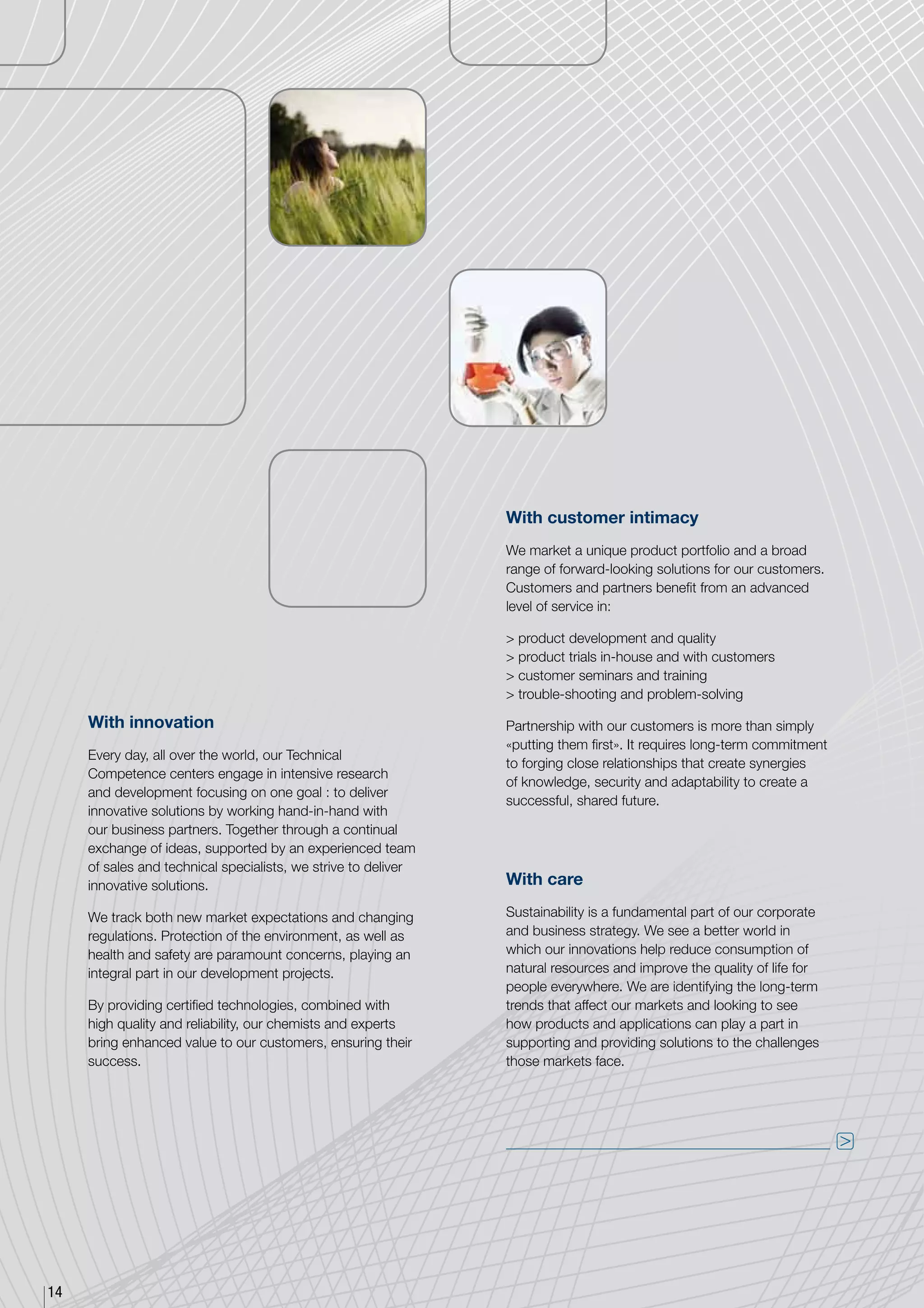 With customer intimacy
                                                                We market a unique product portfolio and a broad
                                                                range of forward-looking solutions for our customers.
                                                                Customers and partners benefit from an advanced
                                                                level of service in:

                                                                 product development and quality
                                                                 product trials in-house and with customers
                                                                 customer seminars and training
                                                                 trouble-shooting and problem-solving

     With innovation                                            Partnership with our customers is more than simply
                                                                «putting them first». It requires long-term commitment
     Every day, all over the world, our Technical
                                                                to forging close relationships that create synergies
     Competence centers engage in intensive research
                                                                of knowledge, security and adaptability to create a
     and development focusing on one goal : to deliver
                                                                successful, shared future.
     innovative solutions by working hand-in-hand with
     our business partners. Together through a continual
     exchange of ideas, supported by an experienced team
     of sales and technical specialists, we strive to deliver
     innovative solutions.                                      With care

     We track both new market expectations and changing         Sustainability is a fundamental part of our corporate
     regulations. Protection of the environment, as well as     and business strategy. We see a better world in
     health and safety are paramount concerns, playing an       which our innovations help reduce consumption of
     integral part in our development projects.                 natural resources and improve the quality of life for
                                                                people everywhere. We are identifying the long-term
     By providing certified technologies, combined with         trends that affect our markets and looking to see
     high quality and reliability, our chemists and experts     how products and applications can play a part in
     bring enhanced value to our customers, ensuring their      supporting and providing solutions to the challenges
     success.                                                   those markets face.




                                                                                                                         




14
 