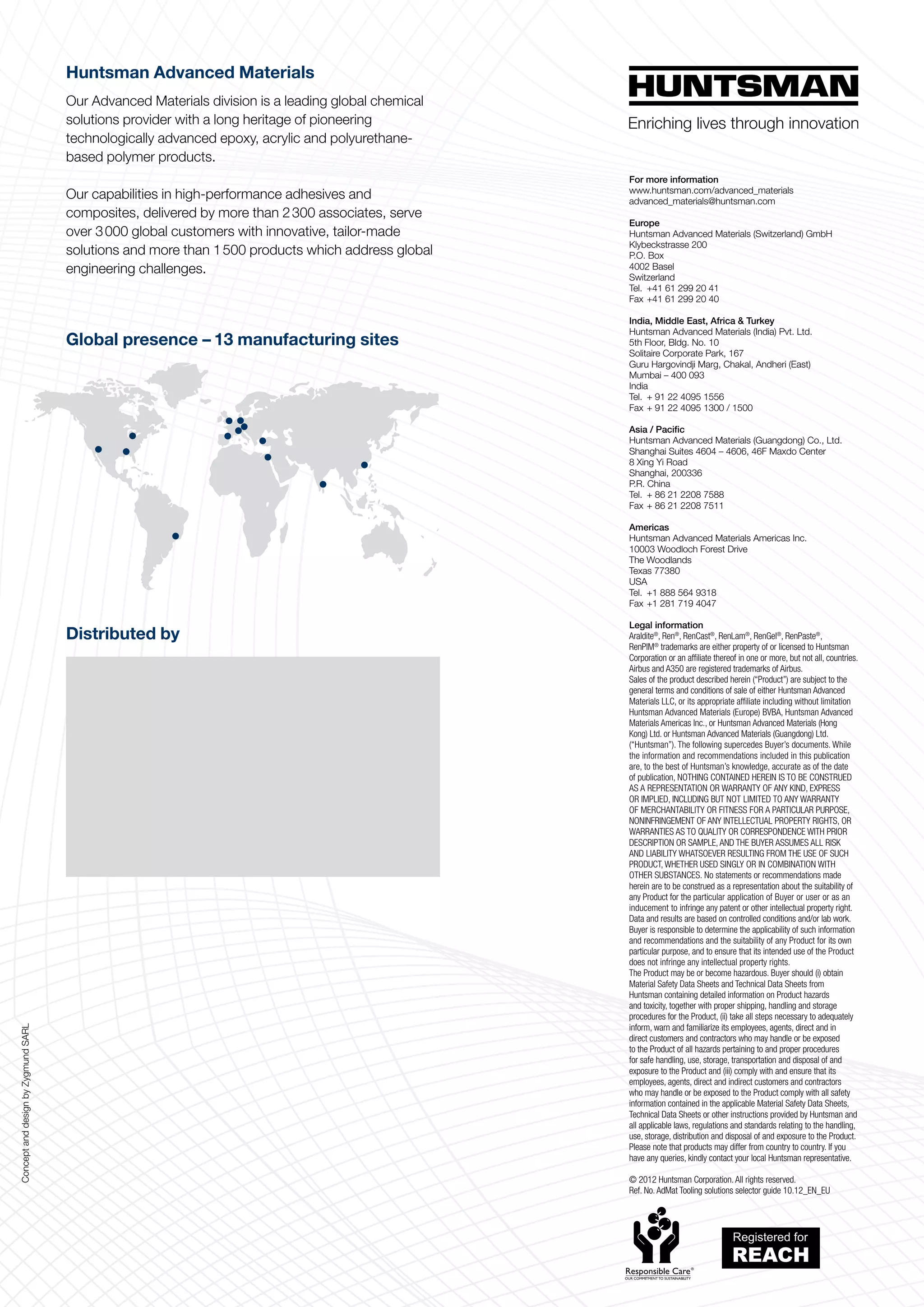Huntsman Advanced Materials
                                     Our Advanced Materials division is a leading global chemical
                                     solutions provider with a long heritage of pioneering
                                     technologically advanced epoxy, acrylic and polyurethane-
                                     based polymer products.
                                                                                                    For more information
                                                                                                    www.huntsman.com/advanced_materials
                                     Our capabilities in high-performance adhesives and             advanced_materials@huntsman.com
                                     composites, delivered by more than 2 300 associates, serve
                                                                                                    Europe
                                     over 3 000 global customers with innovative, tailor-made       Huntsman Advanced Materials (Switzerland) GmbH
                                                                                                    Klybeckstrasse 200
                                     solutions and more than 1 500 products which address global    P.O. Box
                                     engineering challenges.                                        4002 Basel
                                                                                                    Switzerland
                                                                                                    Tel. 	+41 61 299 20 41
                                                                                                    Fax 	+41 61 299 20 40

                                                                                                    India, Middle East, Africa  Turkey
                                                                                                    Huntsman Advanced Materials (India) Pvt. Ltd.
                                     Global presence – 13 manufacturing sites                       5th Floor, Bldg. No. 10
                                                                                                    Solitaire Corporate Park, 167
                                                                                                    Guru Hargovindji Marg, Chakal, Andheri (East)
                                                                                                    Mumbai – 400 093
                                                                                                    India
                                                                                                    Tel. 	+ 91 22 4095 1556
                                                                                                    Fax 	+ 91 22 4095 1300 / 1500

                                                                                                    Asia / Pacific
                                                                                                    Huntsman Advanced Materials (Guangdong) Co., Ltd.
                                                                                                    Shanghai Suites 4604 – 4606, 46F Maxdo Center
                                                                                                    8 Xing Yi Road
                                                                                                    Shanghai, 200336
                                                                                                    P.R. China
                                                                                                    Tel. 	+ 86 21 2208 7588
                                                                                                    Fax 	+ 86 21 2208 7511

                                                                                                    Americas
                                                                                                    Huntsman Advanced Materials Americas Inc.
                                                                                                    10003 Woodloch Forest Drive
                                                                                                    The Woodlands
                                                                                                    Texas 77380
                                                                                                    USA
                                                                                                    Tel. 	+1 888 564 9318
                                                                                                    Fax 	+1 281 719 4047

                                                                                                    Legal information
                                     Distributed by                                                 Araldite®, Ren®, RenCast®, RenLam®, RenGel®, RenPaste®,
                                                                                                    RenPIM® trademarks are either property of or licensed to Huntsman
                                                                                                    Corporation or an affiliate thereof in one or more, but not all, countries.
                                                                                                    Airbus and A350 are registered trademarks of Airbus.
                                                                                                    Sales of the product described herein (“Product”) are subject to the
                                                                                                    general terms and conditions of sale of either Huntsman Advanced
                                                                                                    Materials LLC, or its appro­ riate affiliate including without limitation
                                                                                                                                 p
                                                                                                    Huntsman Advanced Materials (Europe) BVBA, Huntsman Advanced
                                                                                                    Materials Americas Inc., or Huntsman Advanced Materials (Hong
                                                                                                    Kong) Ltd. or Huntsman Advanced Materials (Guangdong) Ltd.
                                                                                                    (“Huntsman”). The following supercedes Buyer’s documents. While
                                                                                                    the information and re­ om­ endations included in this publication
                                                                                                                             c m
                                                                                                    are, to the best of Huntsman’s knowledge, accurate as of the date
                                                                                                    of publication, NOTHING CONTAINED HEREIN IS TO BE CONSTRUED
                                                                                                    AS A REPRESENTATION OR WARRANTY OF ANY KIND, EXPRESS
                                                                                                    OR IMPLIED, INCLUDING BUT NOT LIMITED TO ANY WARRANTY
                                                                                                    OF MERCHANTABILITY OR FITNESS FOR A PARTICULAR PURPOSE,
                                                                                                    NONINFRINGEMENT OF ANY INTELLEC­ UAL PROPERTY RIGHTS, OR
                                                                                                                                               T
                                                                                                    WARRANTIES AS TO QUALITY OR CORRESPONDENCE WITH PRIOR
                                                                                                    DESCRIPTION OR SAMPLE, AND THE BUYER ASSUMES ALL RISK
                                                                                                    AND LIABILITY WHATSOEVER RESULTING FROM THE USE OF SUCH
                                                                                                    PRODUCT, WHETHER USED SINGLY OR IN COMBINATION WITH
                                                                                                    OTHER SUBSTANCES. No statements or recommendations made
                                                                                                    herein are to be construed as a representa­ion about the suitability of
                                                                                                                                                   t
                                                                                                    any Product for the particular application of Buyer or user or as an
                                                                                                    inducement to infringe any patent or other intellectual property right.
                                                                                                    Data and results are based on controlled conditions and/or lab work.
                                                                                                    Buyer is responsible to determine the applicability of such information
                                                                                                    and recommendations and the suitability of any Product for its own
                                                                                                    particular purpose, and to ensure that its intended use of the Product
                                                                                                    does not infringe any intellectual property rights.
                                                                                                    The Product may be or become hazardous. Buyer should (i) obtain
                                                                                                    Material Safety Data Sheets and Technical Data Sheets from
                                                                                                    Huntsman containing detailed information on Product hazards
                                                                                                    and toxicity, together with proper shipping, handling and storage
                                                                                                    procedures for the Prod­ ct, (ii) take all steps necessary to adequately
                                                                                                                             u
                                                                                                    inform, warn and familiarize its employees, agents, direct and in
Concept and design by Zygmund SARL




                                                                                                    direct customers and contractors who may handle or be exposed
                                                                                                    to the Product of all hazards pertaining to and proper procedures
                                                                                                    for safe handling, use, storage, transportation and disposal of and
                                                                                                    exposure to the Product and (iii) comply with and ensure that its
                                                                                                    employees, agents, direct and indirect customers and contractors
                                                                                                    who may handle or be exposed to the Product comply with all safety
                                                                                                    information contained in the applicable Material Safety Data Sheets,
                                                                                                    Technical Data Sheets or other instructions provided by Huntsman and
                                                                                                    all applicable laws, regulations and standards relating to the handling,
                                                                                                    use, storage, distribution and disposal of and exposure to the Product.
                                                                                                    Please note that products may differ from country to country. If you
                                                                                                    have any queries, kindly contact your local Huntsman representative.

                                                                                                    © 2012 Huntsman Corporation. All rights reserved.
                                                                                                    Ref. No. AdMat Tooling solutions selector guide 10.12_EN_EU
 