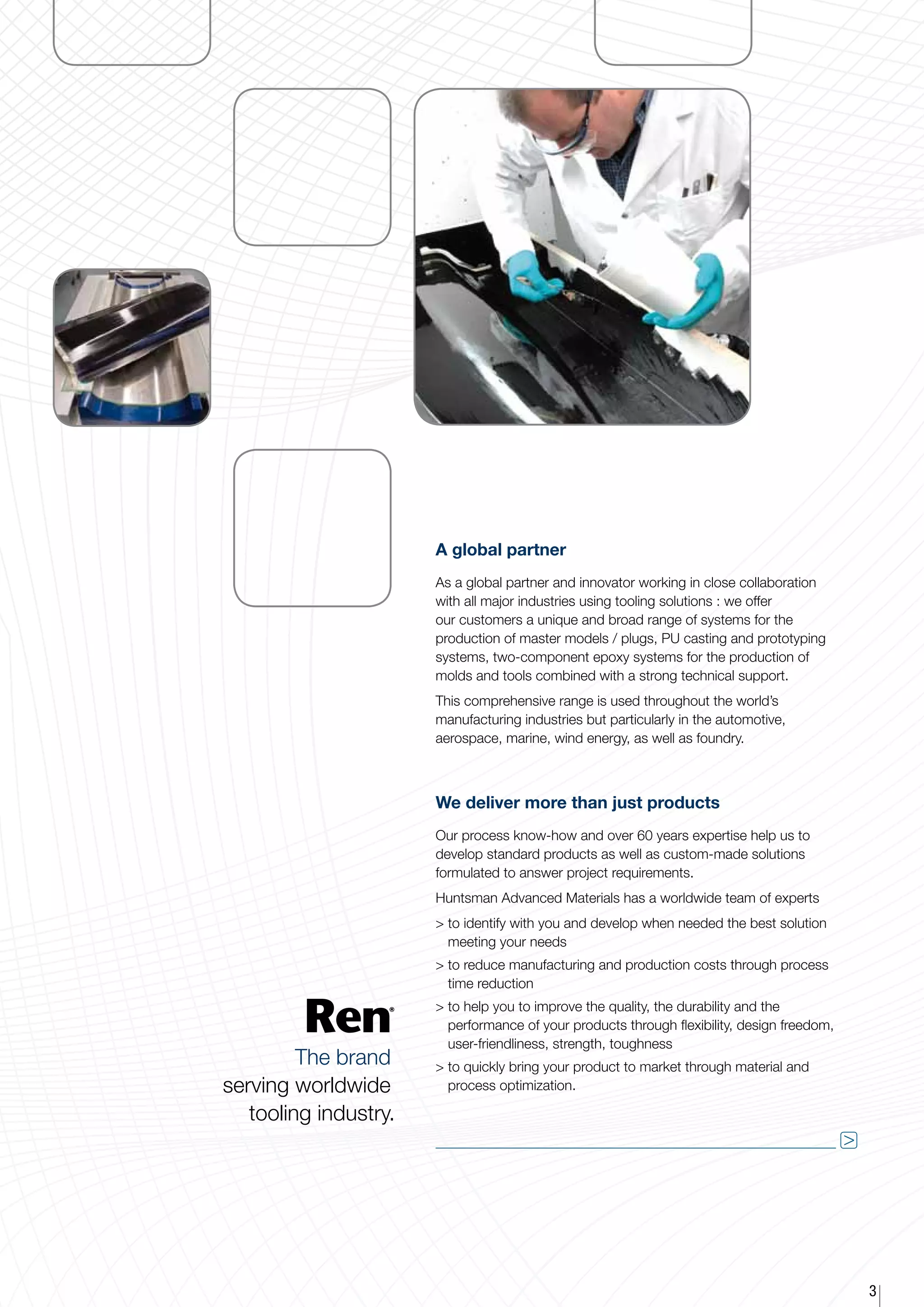 A global partner
                       As a global partner and innovator working in close collaboration
                       with all major industries using tooling solutions : we offer
                       our customers a unique and broad range of systems for the
                       production of master models / plugs, PU casting and prototyping
                       systems, two-component epoxy systems for the production of
                       molds and tools combined with a strong technical support.
                       This comprehensive range is used throughout the world’s
                       manufacturing industries but particularly in the automotive,
                       aerospace, marine, wind energy, as well as foundry.



                       We deliver more than just products
                       Our process know-how and over 60 years expertise help us to
                       develop standard products as well as custom-made solutions
                       formulated to answer project requirements.
                       Huntsman Advanced Materials has a worldwide team of experts
                       > o identify with you and develop when needed the best solution
                         t
                         meeting your needs
                        o reduce manufacturing and production costs through process
                         t
                         time reduction
                        o help you to improve the quality, the durability and the
                         t
                         performance of your products through flexibility, design freedom,
                         user-friendliness, strength, toughness
         The brand      o quickly bring your product to market through material and
                         t
serving worldwide        process optimization.

   tooling industry.
                                                                                             




                                                                                                 3
 