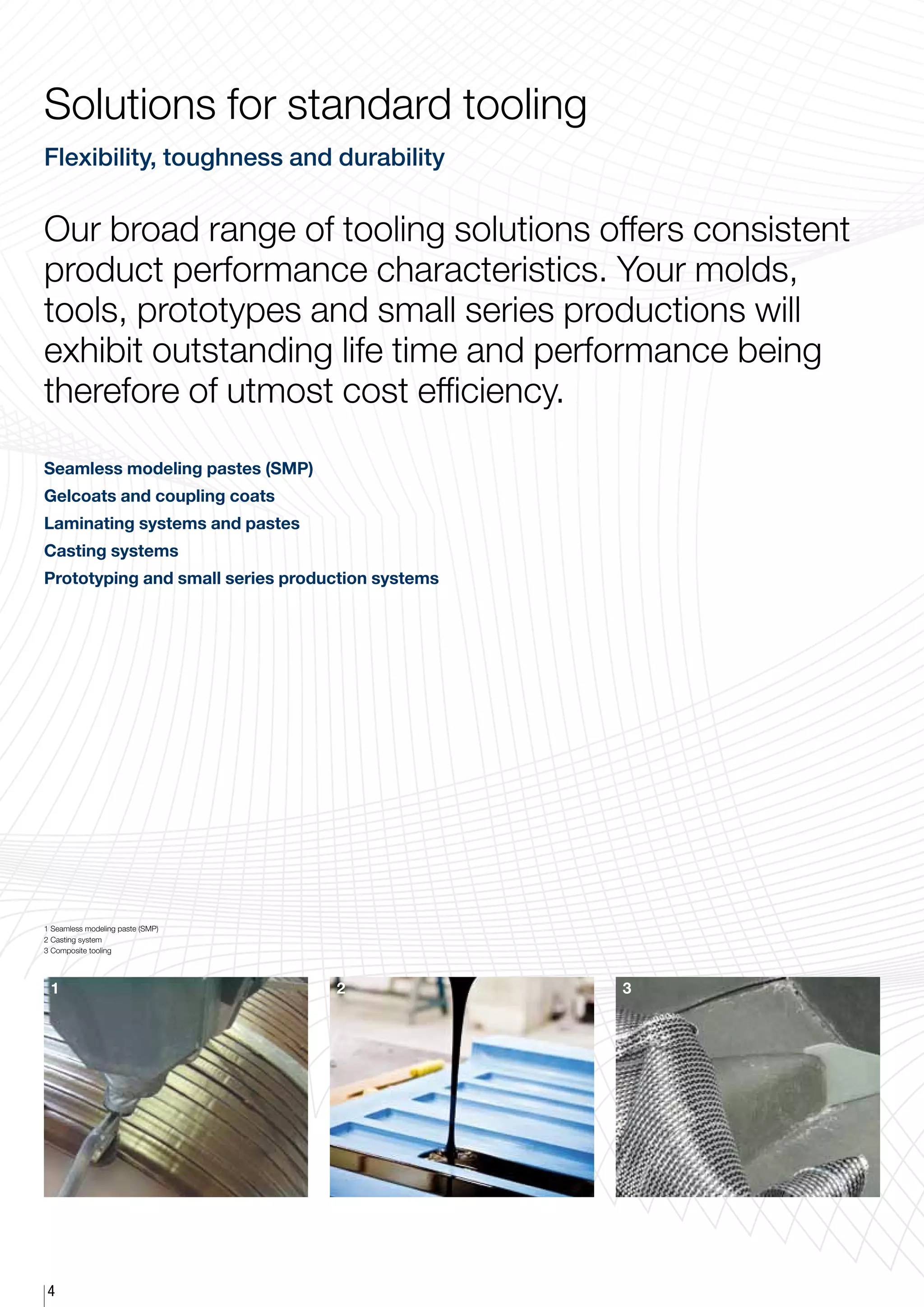 Solutions for standard tooling
Flexibility, toughness and durability


Our broad range of tooling solutions offers consistent
product performance characteristics. Your molds,
tools, prototypes and small series productions will
exhibit outstanding life time and performance being
therefore of utmost cost efficiency.

Seamless modeling pastes (SMP)
Gelcoats and coupling coats
Laminating systems and pastes
Casting systems
Prototyping and small series production systems




1 Seamless modeling paste (SMP)
2 Casting system
3 Composite tooling




 1                                2               3




4
 