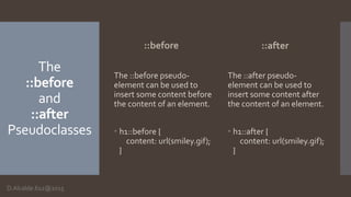 The
::before
and
::after
Pseudoclasses
::before
The ::before pseudo-
element can be used to
insert some content before
the content of an element.
 h1::before {
content: url(smiley.gif);
}
::after
The ::after pseudo-
element can be used to
insert some content after
the content of an element.
 h1::after {
content: url(smiley.gif);
}
D.Alcalde.612@2015
 