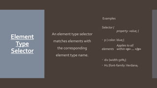Element
Type
Selector
An element type selector
matches elements with
the corresponding
element type name.
Examples
Selector {
property: value; }
 p { color: blue;}
Applies to all
elements within <p> … </p>
 div {width:50%;}
 H1 {font-family:Verdana;
 