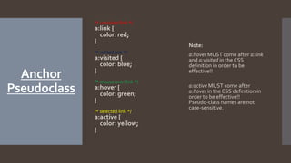Anchor
Pseudoclass
/* unvisited link */
a:link {
color: red;
}
/* visited link */
a:visited {
color: blue;
}
/* mouse over link */
a:hover {
color: green;
}
/* selected link */
a:active {
color: yellow;
}
Note:
a:hover MUST come after a:link
and a:visited in the CSS
definition in order to be
effective!!
a:active MUST come after
a:hover in the CSS definition in
order to be effective!!
Pseudo-class names are not
case-sensitive.
 