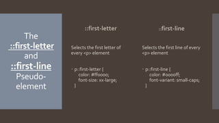 The
::first-letter
and
::first-line
Pseudo-
element
::first-letter
Selects the first letter of
every <p> element
 p::first-letter {
color: #ff0000;
font-size: xx-large;
}
::first-line
Selects the first line of every
<p> element
 p::first-line {
color: #0000ff;
font-variant: small-caps;
}
 