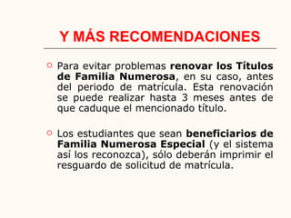 Y MÁS RECOMENDACIONES
 Para evitar problemas renovar los Títulos
de Familia Numerosa, en su caso, antes
del periodo de matrícula. Esta renovación
se puede realizar hasta 3 meses antes de
que caduque el mencionado título.
 Los estudiantes que sean beneficiarios de
Familia Numerosa Especial (y el sistema
así los reconozca), sólo deberán imprimir el
resguardo de solicitud de matrícula.
 