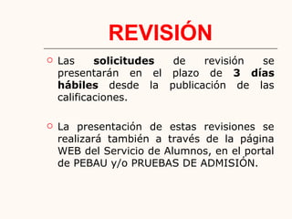 REVISIÓN
 Las solicitudes de revisión se
presentarán en el plazo de 3 días
hábiles desde la publicación de las
calificaciones.
 La presentación de estas revisiones se
realizará también a través de la página
WEB del Servicio de Alumnos, en el portal
de PEBAU y/o PRUEBAS DE ADMISIÓN.
 