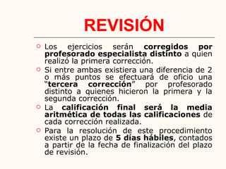 REVISIÓN
 Los ejercicios serán corregidos por
profesorado especialista distinto a quien
realizó la primera corrección.
 Si entre ambas existiera una diferencia de 2
o más puntos se efectuará de oficio una
“tercera corrección” por profesorado
distinto a quienes hicieron la primera y la
segunda corrección.
 La calificación final será la media
aritmética de todas las calificaciones de
cada corrección realizada.
 Para la resolución de este procedimiento
existe un plazo de 5 días hábiles, contados
a partir de la fecha de finalización del plazo
de revisión.
 
