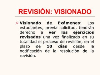 REVISIÓN: VISIONADO
 Visionado de Exámenes: Los
estudiantes, previa solicitud, tendrán
derecho a ver los ejercicios
revisados una vez finalizado en su
totalidad el proceso de revisión, en el
plazo de 10 días desde la
notificación de la resolución de la
revisión.
 