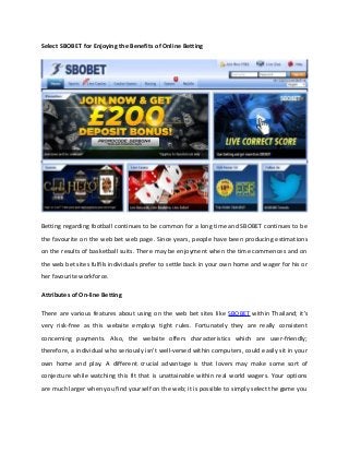 Select SBOBET for Enjoying the Benefits of Online Betting
Betting regarding football continues to be common for a long time and SBOBET continues to be
the favourite on the web bet web page. Since years, people have been producing estimations
on the results of basketball suits. There may be enjoyment when the time commences and on
the web bet sites fulfils individuals prefer to settle back in your own home and wager for his or
her favourite workforce.
Attributes of On-line Betting
There are various features about using on the web bet sites like SBOBET within Thailand; it's
very risk-free as this website employs tight rules. Fortunately they are really consistent
concerning payments. Also, the website offers characteristics which are user-friendly;
therefore, a individual who seriously isn't well-versed within computers, could easily sit in your
own home and play. A different crucial advantage is that lovers may make some sort of
conjecture while watching this fit that is unattainable within real world wagers. Your options
are much larger when you find yourself on the web; it is possible to simply select the game you
 
