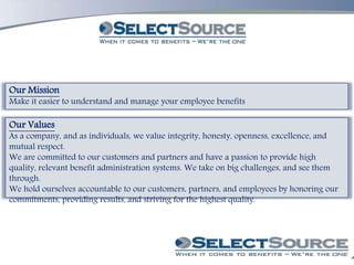 Our Mission
Make it easier to understand and manage your employee benefits
Our Values
As a company, and as individuals, we value integrity, honesty, openness, excellence, and
mutual respect.
We are committed to our customers and partners and have a passion to provide high
quality, relevant benefit administration systems. We take on big challenges, and see them
through.
We hold ourselves accountable to our customers, partners, and employees by honoring our
commitments, providing results, and striving for the highest quality.
 