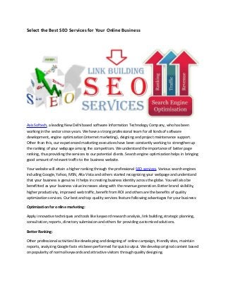 Select the Best SEO Services for Your Online Business
Axis Softech, a leading New Delhi based software Information Technology Company, who has been
working in the sector since years. We have a strong professional team for all kinds of software
development, engine optimization (internet marketing), deigning and project maintenance support.
Other than this, our experienced marketing executives have been constantly working to strengthen up
the ranking of your webpage among the competitors. We understand the importance of better page
ranking, thus providing the services to our potential clients. Search engine optimization helps in bringing
good amount of relevant traffic to the business website.
Your website will attain a higher ranking through the professional SEO services. Various search engines
including Google, Yahoo, MSN, Alta Vista and others started recognizing your webpage and understand
that your business is genuine. It helps in creating business identity across the globe. You will also be
benefitted as your business value increases along with the revenue generation. Better brand visibility,
higher productivity, improved web traffic, benefit from ROI and others are the benefits of quality
optimization services. Our best and top quality services feature following advantages for your business:
Optimization for online marketing:
Apply innovative techniques and tools like keyword research analysis, link building, strategic planning,
consultation, reports, directory submission and others for providing customized solutions.
Better Ranking:
Other professional activities like developing and designing of online campaign, friendly sites, maintain
reports, analyzing Google facts etc been performed for quick output. We develop original content based
on popularity of normal keywords and attractive visitors through quality designing.
 