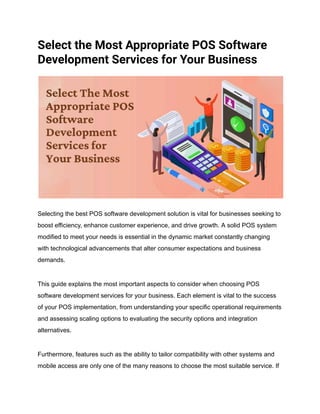 Select the Most Appropriate POS Software
Development Services for Your Business
Selecting the best POS software development solution is vital for businesses seeking to
boost efficiency, enhance customer experience, and drive growth. A solid POS system
modified to meet your needs is essential in the dynamic market constantly changing
with technological advancements that alter consumer expectations and business
demands.
This guide explains the most important aspects to consider when choosing POS
software development services for your business. Each element is vital to the success
of your POS implementation, from understanding your specific operational requirements
and assessing scaling options to evaluating the security options and integration
alternatives.
Furthermore, features such as the ability to tailor compatibility with other systems and
mobile access are only one of the many reasons to choose the most suitable service. If
 