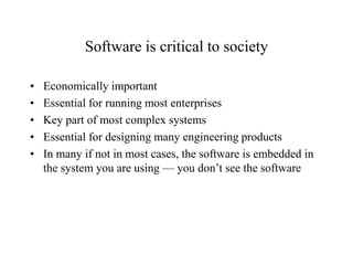 Software is critical to society
• Economically important
• Essential for running most enterprises
• Key part of most complex systems
• Essential for designing many engineering products
• In many if not in most cases, the software is embedded in
the system you are using — you don’t see the software
 