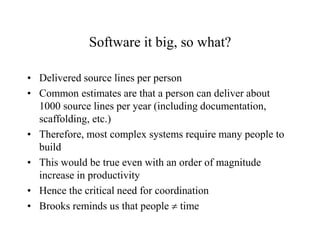 Software it big, so what?
• Delivered source lines per person
• Common estimates are that a person can deliver about
1000 source lines per year (including documentation,
scaffolding, etc.)
• Therefore, most complex systems require many people to
build
• This would be true even with an order of magnitude
increase in productivity
• Hence the critical need for coordination
• Brooks reminds us that people  time
 