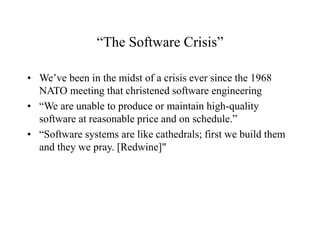 “The Software Crisis”
• We’ve been in the midst of a crisis ever since the 1968
NATO meeting that christened software engineering
• “We are unable to produce or maintain high-quality
software at reasonable price and on schedule.”
• “Software systems are like cathedrals; first we build them
and they we pray. [Redwine]"
 