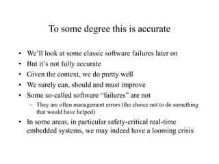 To some degree this is accurate
• We’ll look at some classic software failures later on
• But it’s not fully accurate
• Given the context, we do pretty well
• We surely can, should and must improve
• Some so-called software “failures” are not
– They are often management errors (the choice not to do something
that would have helped)
• In some areas, in particular safety-critical real-time
embedded systems, we may indeed have a looming crisis
 